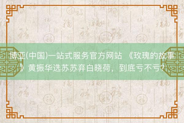 博亚(中国)一站式服务官方网站 《玫瑰的故事》黄振华选苏苏弃白晓荷，到底亏不亏？