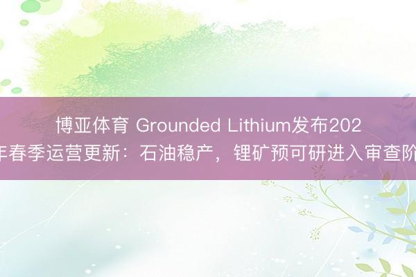 博亚体育 Grounded Lithium发布2026年春季运营更新:石油稳产,锂矿预可研进入审查阶段