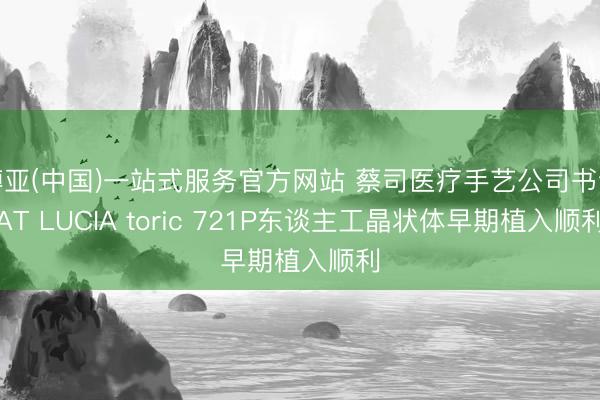 博亚(中国)一站式服务官方网站 蔡司医疗手艺公司书记AT LUCIA toric 721P东谈主工晶状体早期植入顺利