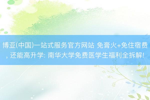 博亚(中国)一站式服务官方网站 免膏火+免住宿费， 还能高升学: 南华大学免费医学生福利全拆解!