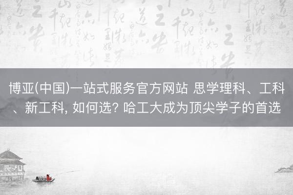 博亚(中国)一站式服务官方网站 思学理科、工科、新工科， 如何选? 哈工大成为顶尖学子的首选
