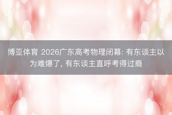 博亚体育 2026广东高考物理闭幕: 有东谈主以为难爆了， 有东谈主直呼考得过瘾
