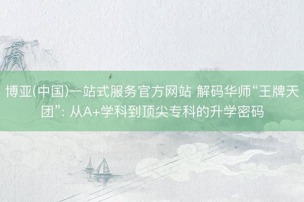 博亚(中国)一站式服务官方网站 解码华师“王牌天团”: 从A+学科到顶尖专科的升学密码