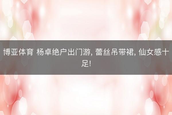 博亚体育 杨卓绝户出门游, 蕾丝吊带裙, 仙女感十足!
