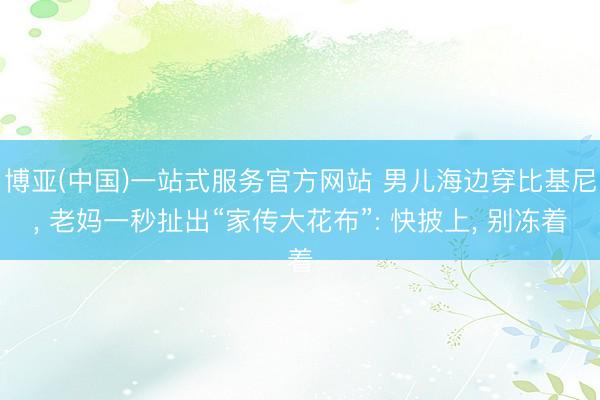 博亚(中国)一站式服务官方网站 男儿海边穿比基尼, 老妈一秒扯出“家传大花布”: 快披上, 别冻着