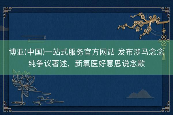 博亚(中国)一站式服务官方网站 发布涉马念念纯争议著述，新氧医好意思说念歉