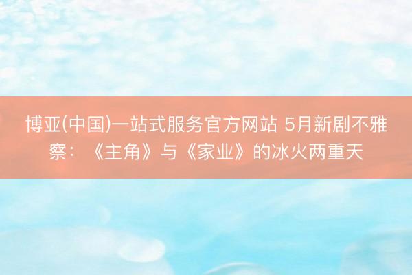博亚(中国)一站式服务官方网站 5月新剧不雅察：《主角》与《家业》的冰火两重天