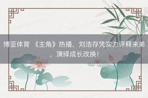 博亚体育 《主角》热播，刘浩存凭实力评释来弟，演绎成长改换！