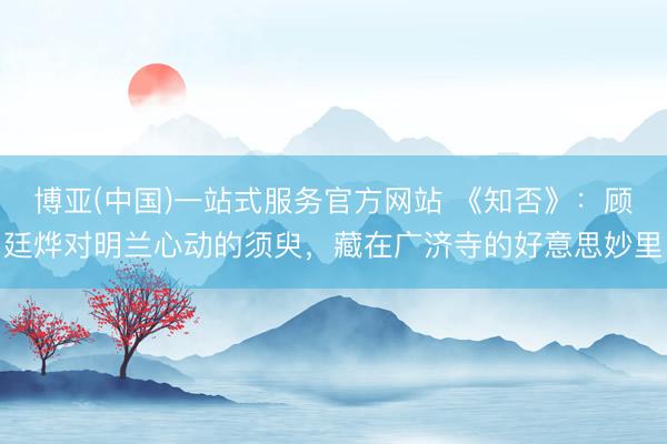 博亚(中国)一站式服务官方网站 《知否》：顾廷烨对明兰心动的须臾，藏在广济寺的好意思妙里