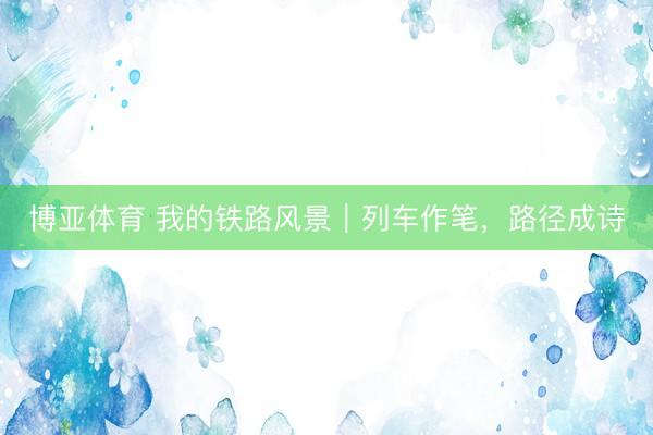 博亚体育 我的铁路风景｜列车作笔，路径成诗