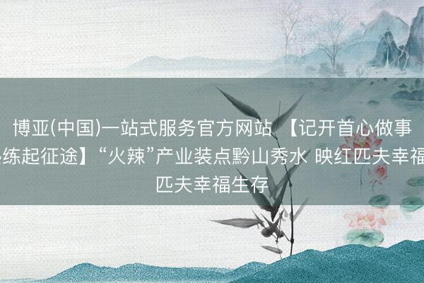 博亚(中国)一站式服务官方网站 【记开首心做事 奋熟练起征途】“火辣”产业装点黔山秀水 映红匹夫幸福生存