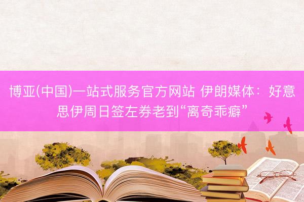 博亚(中国)一站式服务官方网站 伊朗媒体：好意思伊周日签左券老到“离奇乖癖”