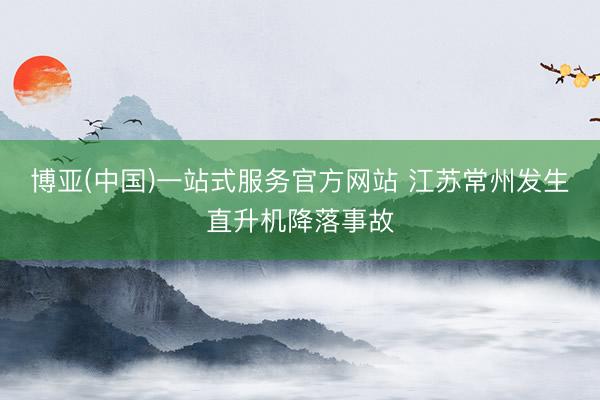 博亚(中国)一站式服务官方网站 江苏常州发生直升机降落事故