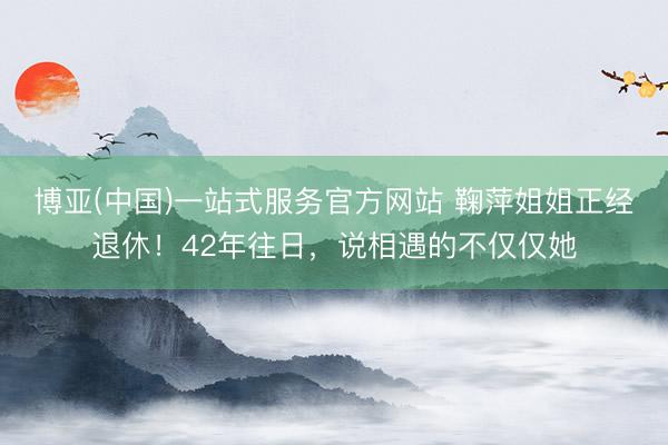 博亚(中国)一站式服务官方网站 鞠萍姐姐正经退休!42年往日,说相遇的不仅仅她
