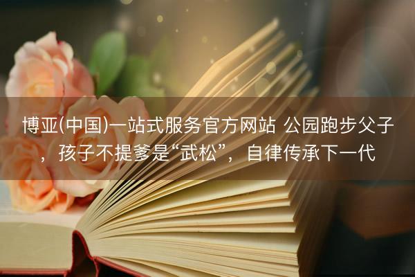 博亚(中国)一站式服务官方网站 公园跑步父子，孩子不提爹是“武松”，自律传承下一代