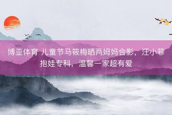 博亚体育 儿童节马筱梅晒两姆妈合影，汪小菲抱娃专科，温馨一家超有爱