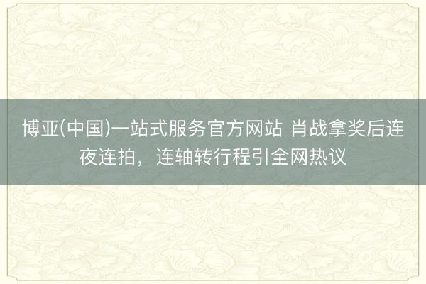 博亚(中国)一站式服务官方网站 肖战拿奖后连夜连拍,连轴转行程引全网热议