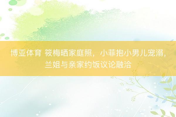博亚体育 筱梅晒家庭照,小菲抱小男儿宠溺,兰姐与亲家约饭议论融洽