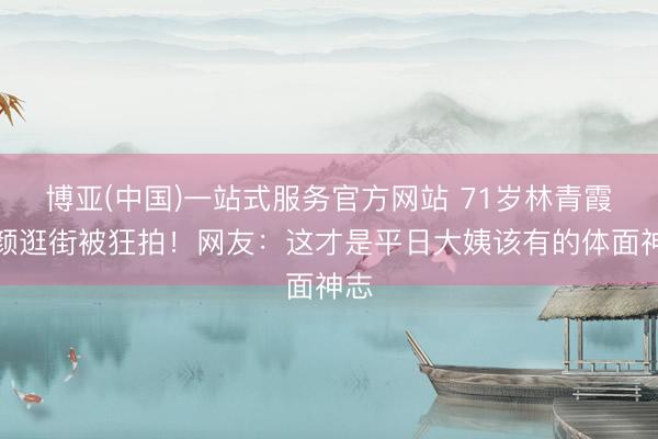 博亚(中国)一站式服务官方网站 71岁林青霞素颜逛街被狂拍！网友：这才是平日大姨该有的体面神志