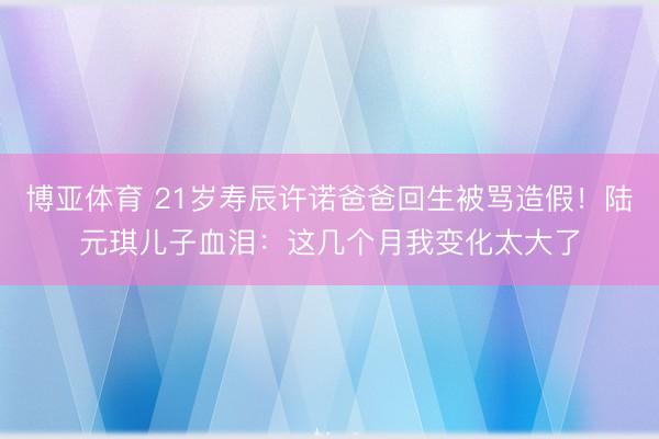 博亚体育 21岁寿辰许诺爸爸回生被骂造假！陆元琪儿子血泪：这几个月我变化太大了