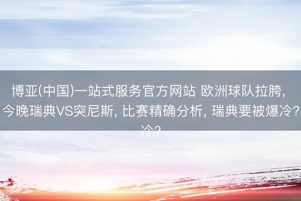 博亚(中国)一站式服务官方网站 欧洲球队拉胯, 今晚瑞典VS突尼斯, 比赛精确分析, 瑞典要被爆冷?