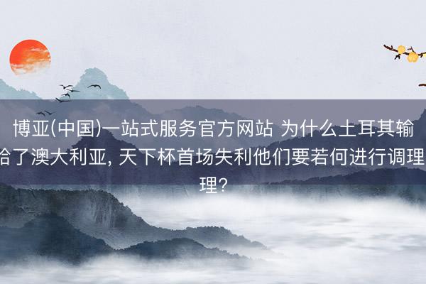 博亚(中国)一站式服务官方网站 为什么土耳其输给了澳大利亚， 天下杯首场失利他们要若何进行调理?