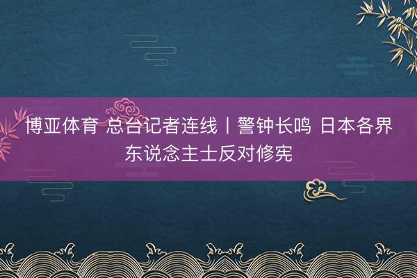 博亚体育 总台记者连线丨警钟长鸣 日本各界东说念主士反对修宪