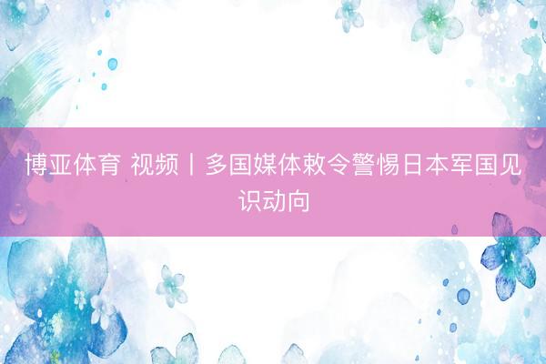博亚体育 视频丨多国媒体敕令警惕日本军国见识动向