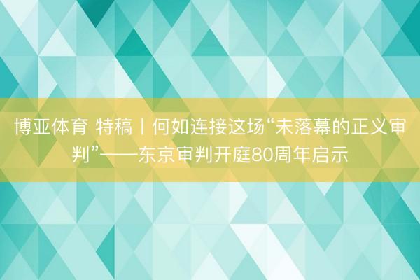 博亚体育 特稿丨何如连接这场“未落幕的正义审判”——东京审判开庭80周年启示