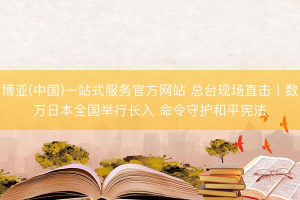 博亚(中国)一站式服务官方网站 总台现场直击丨数万日本全国举行长入 命令守护和平宪法