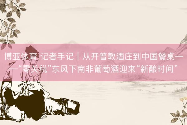 博亚体育 记者手记|从开普敦酒庄到中国餐桌——“零关税”东风下南非葡萄酒迎来“新酿时间”