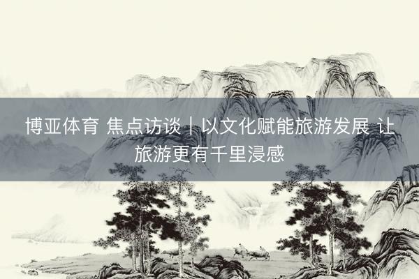博亚体育 焦点访谈｜以文化赋能旅游发展 让旅游更有千里浸感
