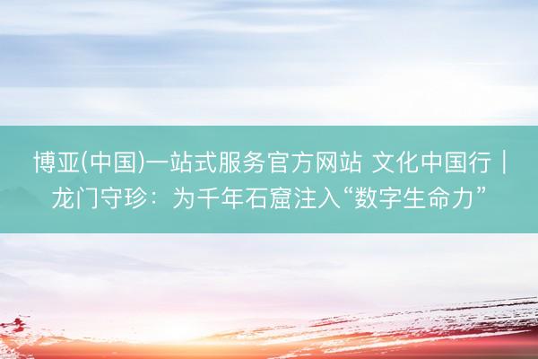 博亚(中国)一站式服务官方网站 文化中国行｜龙门守珍：为千年石窟注入“数字生命力”