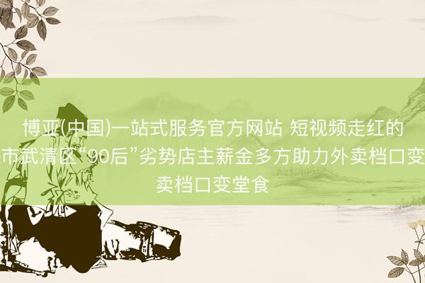 博亚(中国)一站式服务官方网站 短视频走红的天津市武清区“90后”劣势店主薪金多方助力外卖档口变堂食