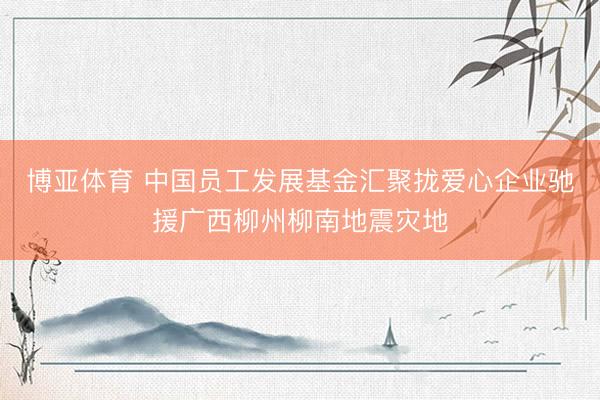 博亚体育 中国员工发展基金汇聚拢爱心企业驰援广西柳州柳南地震灾地
