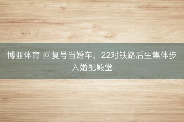 博亚体育 回复号当婚车，22对铁路后生集体步入婚配殿堂