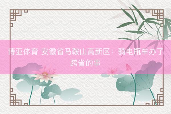 博亚体育 安徽省马鞍山高新区：骑电瓶车办了跨省的事
