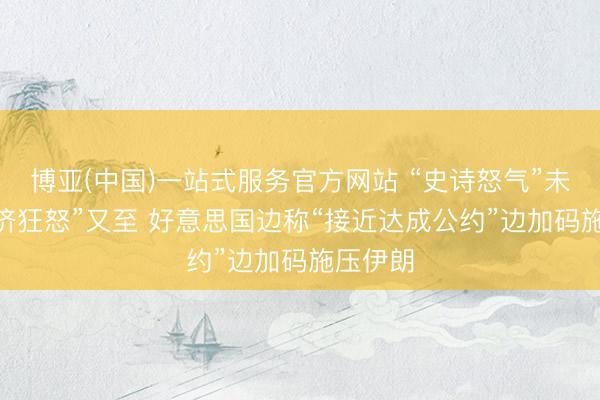 博亚(中国)一站式服务官方网站 “史诗怒气”未熄 “经济狂怒”又至 好意思国边称“接近达成公约”边加码施压伊朗