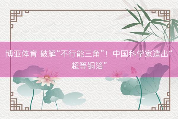博亚体育 破解“不行能三角”!中国科学家造出“超等铜箔”
