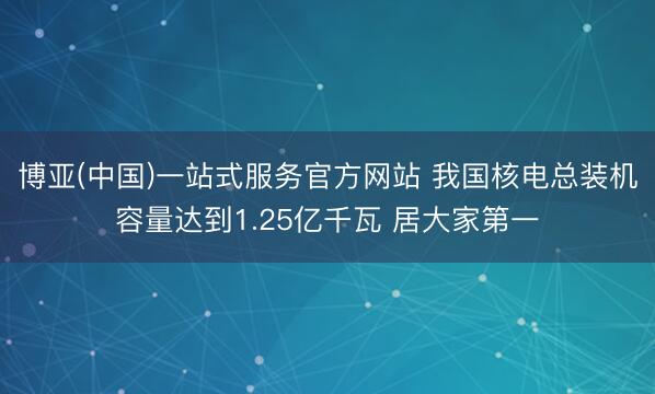 博亚(中国)一站式服务官方网站 我国核电总装机容量达到1.25亿千瓦 居大家第一