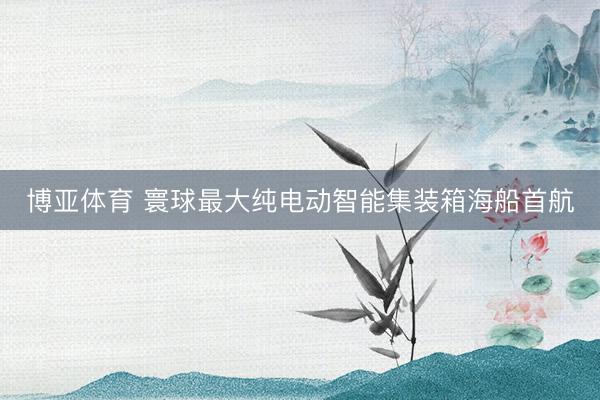 博亚体育 寰球最大纯电动智能集装箱海船首航