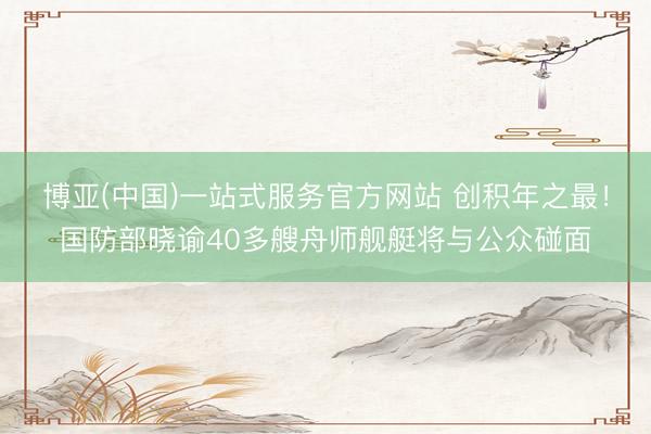 博亚(中国)一站式服务官方网站 创积年之最！国防部晓谕40多艘舟师舰艇将与公众碰面