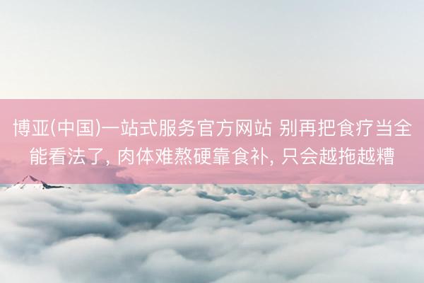 博亚(中国)一站式服务官方网站 别再把食疗当全能看法了， 肉体难熬硬靠食补， 只会越拖越糟