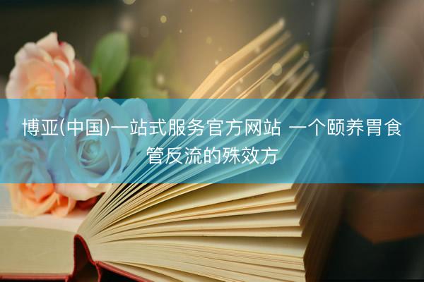 博亚(中国)一站式服务官方网站 一个颐养胃食管反流的殊效方