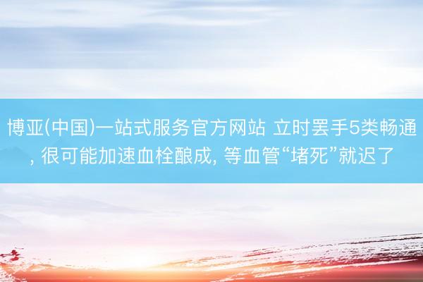 博亚(中国)一站式服务官方网站 立时罢手5类畅通， 很可能加速血栓酿成， 等血管“堵死”就迟了