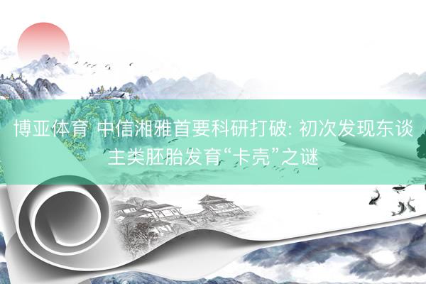博亚体育 中信湘雅首要科研打破: 初次发现东谈主类胚胎发育“卡壳”之谜