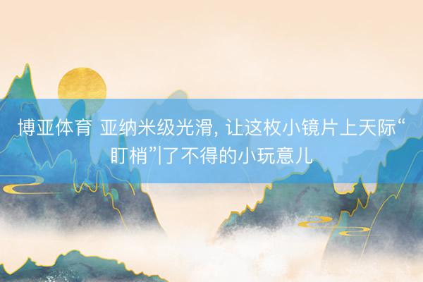 博亚体育 亚纳米级光滑， 让这枚小镜片上天际“盯梢”|了不得的小玩意儿