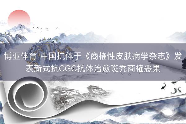 博亚体育 中国抗体于《商榷性皮肤病学杂志》发表新式抗CGC抗体治愈斑秃商榷恶果
