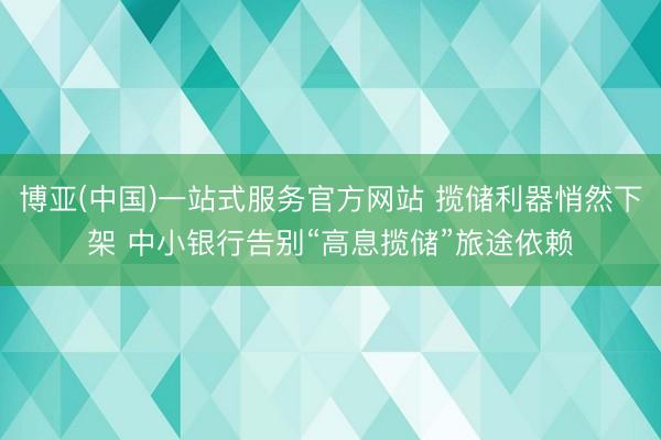 博亚(中国)一站式服务官方网站 揽储利器悄然下架 中小银行告别“高息揽储”旅途依赖