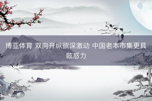 博亚体育 双向开纵欲深激动 中国老本市集更具眩惑力